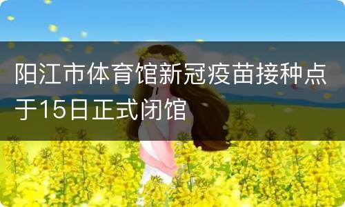 阳江市体育馆新冠疫苗接种点于15日正式闭馆