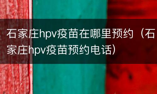 石家庄hpv疫苗在哪里预约（石家庄hpv疫苗预约电话）