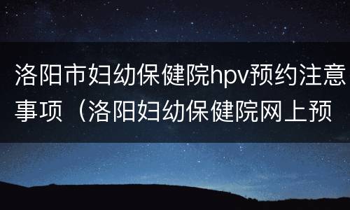 洛阳市妇幼保健院hpv预约注意事项（洛阳妇幼保健院网上预约用哪个软件）