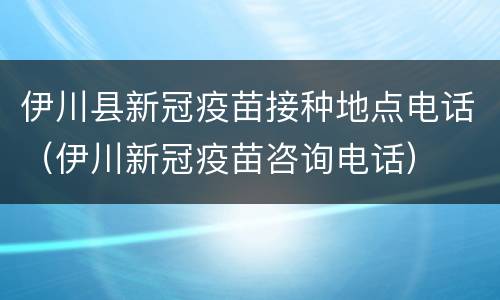 伊川县新冠疫苗接种地点电话（伊川新冠疫苗咨询电话）