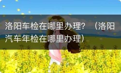 洛阳车检在哪里办理？（洛阳汽车年检在哪里办理）