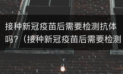 接种新冠疫苗后需要检测抗体吗?（接种新冠疫苗后需要检测抗体吗多少钱）