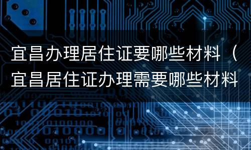 宜昌办理居住证要哪些材料（宜昌居住证办理需要哪些材料）