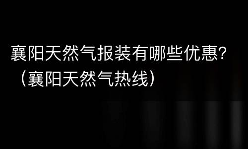 襄阳天然气报装有哪些优惠？（襄阳天然气热线）