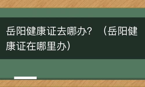 岳阳健康证去哪办？（岳阳健康证在哪里办）