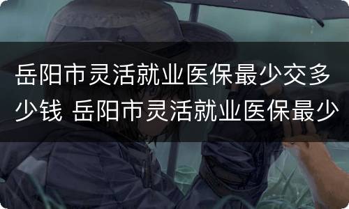 岳阳市灵活就业医保最少交多少钱 岳阳市灵活就业医保最少交多少钱啊