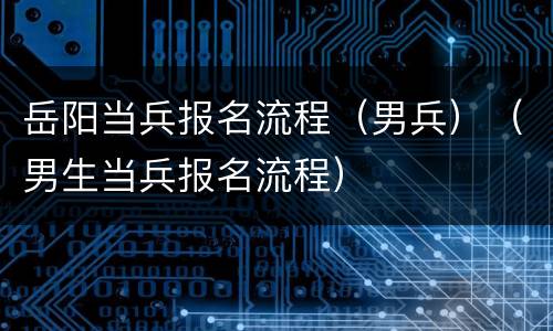 岳阳当兵报名流程（男兵）（男生当兵报名流程）