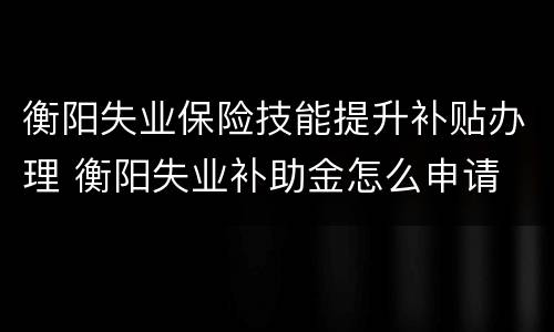 衡阳失业保险技能提升补贴办理 衡阳失业补助金怎么申请