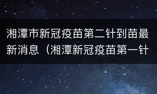 湘潭市新冠疫苗第二针到苗最新消息（湘潭新冠疫苗第一针什么时候结束）