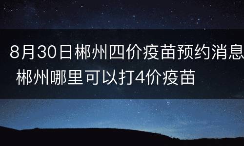 8月30日郴州四价疫苗预约消息 郴州哪里可以打4价疫苗