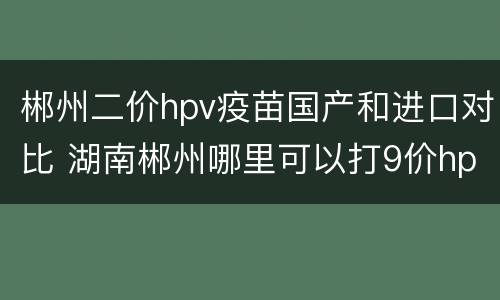 郴州二价hpv疫苗国产和进口对比 湖南郴州哪里可以打9价hpv疫苗