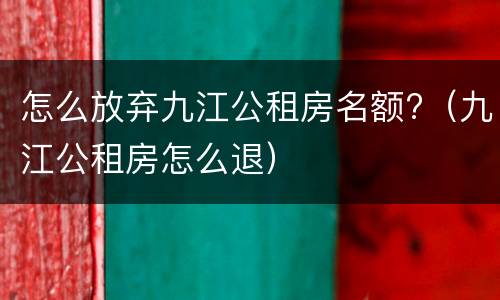 怎么放弃九江公租房名额?（九江公租房怎么退）
