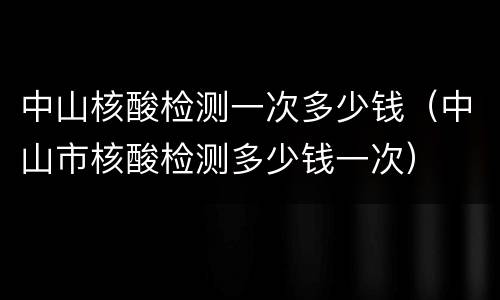 中山核酸检测一次多少钱（中山市核酸检测多少钱一次）