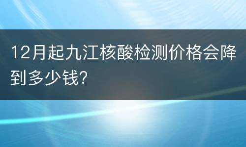 12月起九江核酸检测价格会降到多少钱?