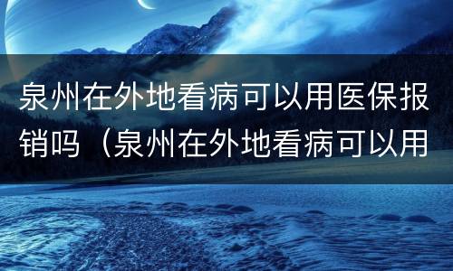 泉州在外地看病可以用医保报销吗（泉州在外地看病可以用医保报销吗现在）