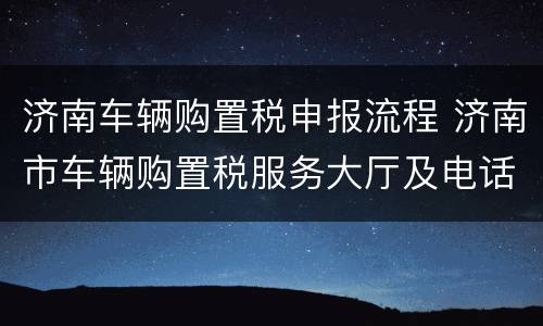 济南车辆购置税申报流程 济南市车辆购置税服务大厅及电话