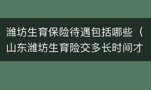 潍坊生育保险待遇包括哪些（山东潍坊生育险交多长时间才能享受待遇）