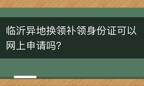 临沂异地换领补领身份证可以网上申请吗？