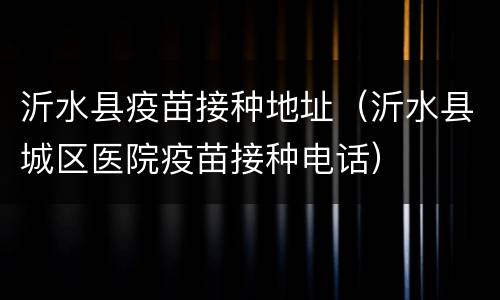 沂水县疫苗接种地址（沂水县城区医院疫苗接种电话）