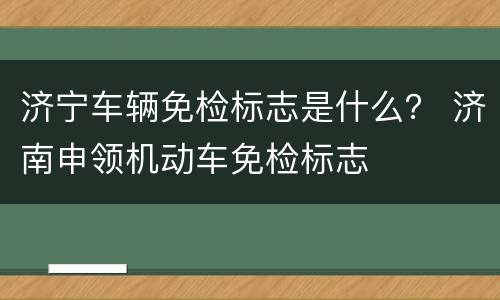 济宁车辆免检标志是什么？ 济南申领机动车免检标志