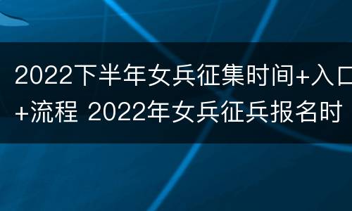 2022下半年女兵征集时间+入口+流程 2022年女兵征兵报名时间