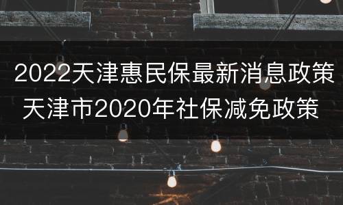 2022天津惠民保最新消息政策 天津市2020年社保减免政策