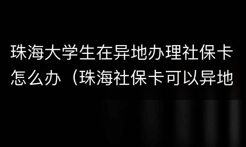 珠海大学生在异地办理社保卡怎么办（珠海社保卡可以异地使用吗）