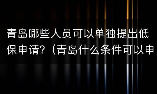 青岛哪些人员可以单独提出低保申请?（青岛什么条件可以申请低保）