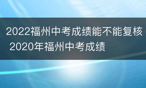 2022福州中考成绩能不能复核 2020年福州中考成绩