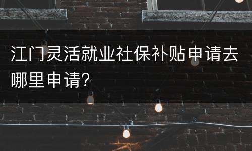 江门灵活就业社保补贴申请去哪里申请?