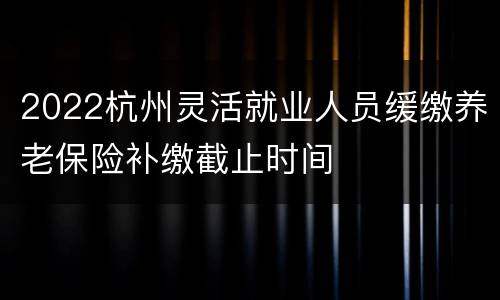 2022杭州灵活就业人员缓缴养老保险补缴截止时间
