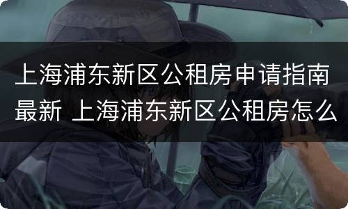 上海浦东新区公租房申请指南最新 上海浦东新区公租房怎么申请