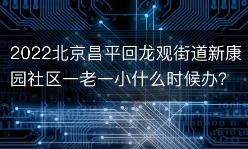 2022北京昌平回龙观街道新康园社区一老一小什么时候办？