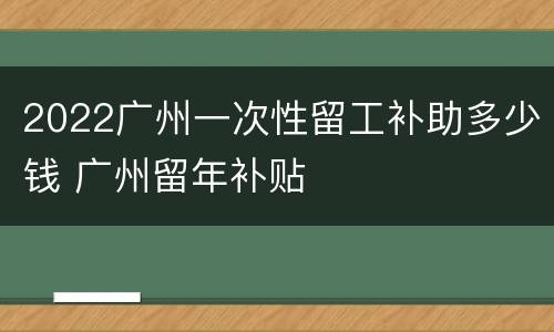 2022广州一次性留工补助多少钱 广州留年补贴