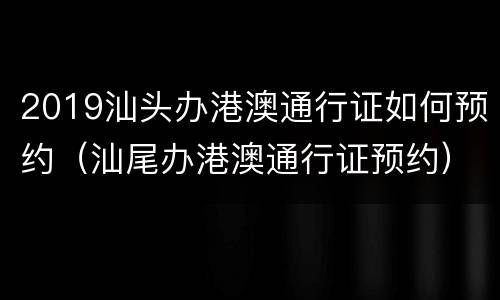 2019汕头办港澳通行证如何预约（汕尾办港澳通行证预约）