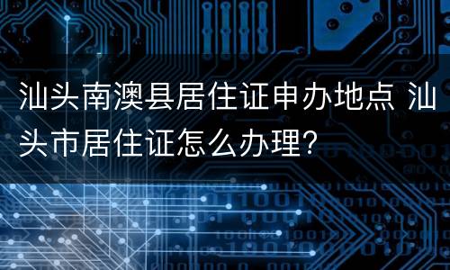 汕头南澳县居住证申办地点 汕头市居住证怎么办理?