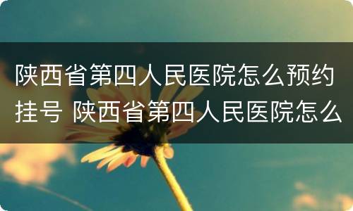 陕西省第四人民医院怎么预约挂号 陕西省第四人民医院怎么预约挂号电话
