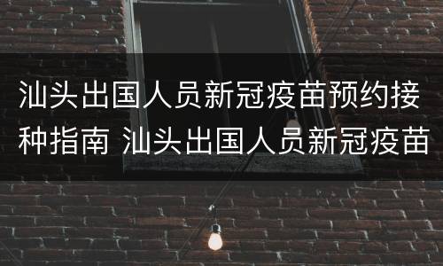 汕头出国人员新冠疫苗预约接种指南 汕头出国人员新冠疫苗预约接种指南电话