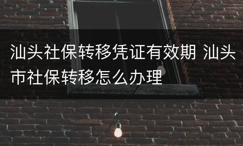 汕头社保转移凭证有效期 汕头市社保转移怎么办理