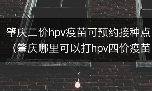 肇庆二价hpv疫苗可预约接种点（肇庆哪里可以打hpv四价疫苗）