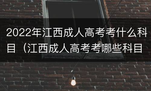 2022年江西成人高考考什么科目（江西成人高考考哪些科目）