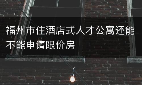福州市住酒店式人才公寓还能不能申请限价房