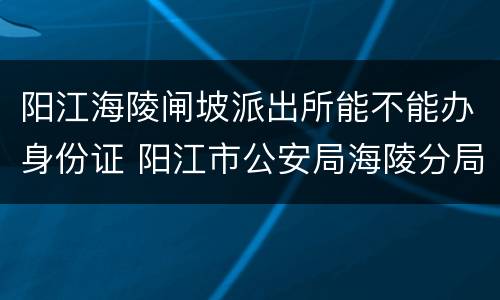 阳江海陵闸坡派出所能不能办身份证 阳江市公安局海陵分局闸坡派出所所长