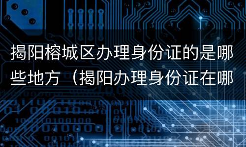 揭阳榕城区办理身份证的是哪些地方（揭阳办理身份证在哪里）