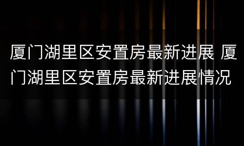厦门湖里区安置房最新进展 厦门湖里区安置房最新进展情况