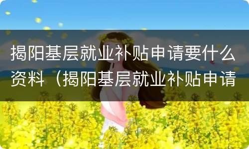 揭阳基层就业补贴申请要什么资料（揭阳基层就业补贴申请要什么资料才能申请）