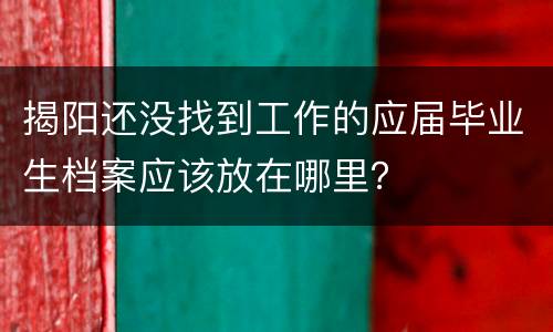 揭阳还没找到工作的应届毕业生档案应该放在哪里？
