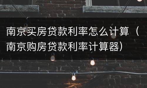南京买房贷款利率怎么计算（南京购房贷款利率计算器）