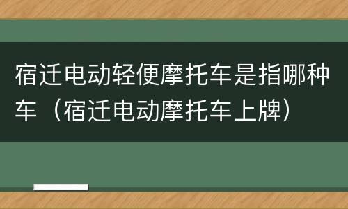 宿迁电动轻便摩托车是指哪种车（宿迁电动摩托车上牌）