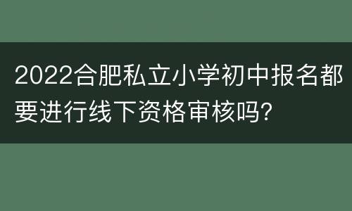 2022合肥私立小学初中报名都要进行线下资格审核吗？